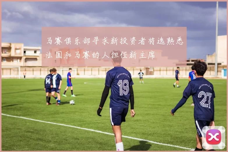 马赛俱乐部寻求新投资者将选熟悉法国和马赛的人担任新主席