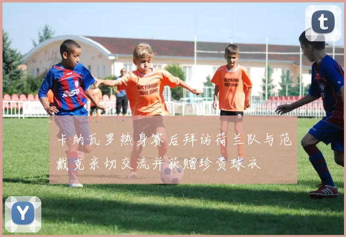 卡纳瓦罗热身赛后拜访荷兰队与范戴克亲切交流并获赠珍贵球衣