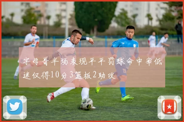 字母哥半场表现平平罚球命中率低迷仅得10分3篮板2助攻