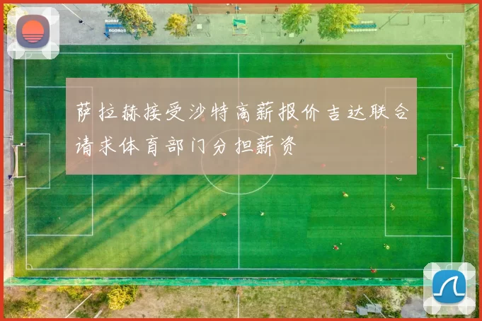 萨拉赫接受沙特高薪报价吉达联合请求体育部门分担薪资