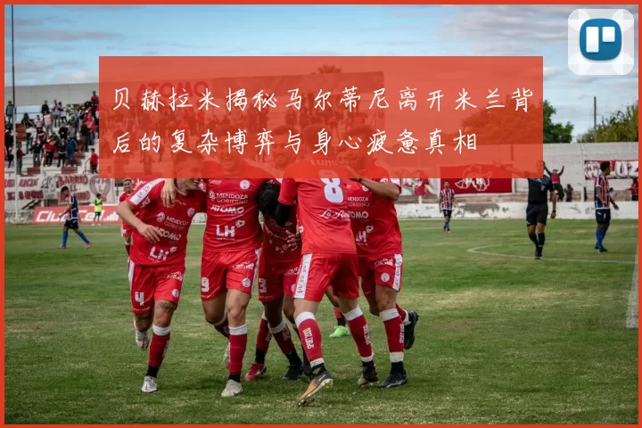 贝赫拉米揭秘马尔蒂尼离开米兰背后的复杂博弈与身心疲惫真相