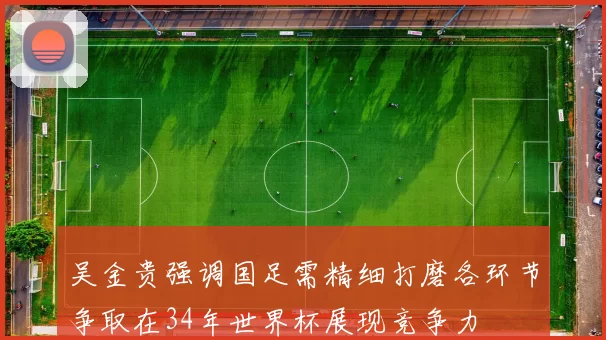 吴金贵强调国足需精细打磨各环节争取在34年世界杯展现竞争力