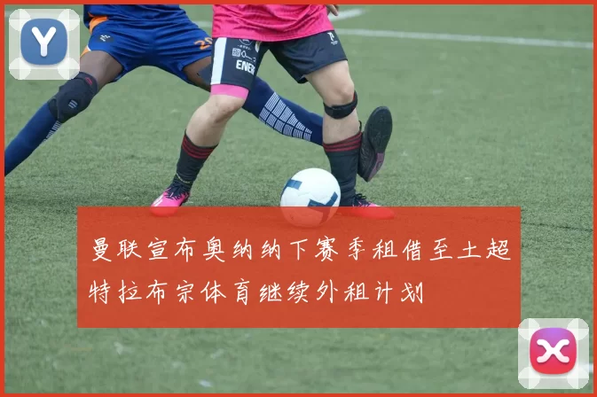 曼联宣布奥纳纳下赛季租借至土超特拉布宗体育继续外租计划