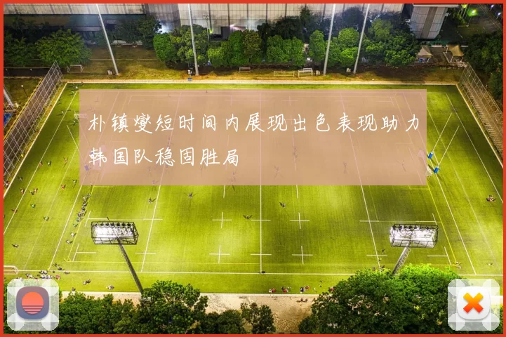 朴镇燮短时间内展现出色表现助力韩国队稳固胜局