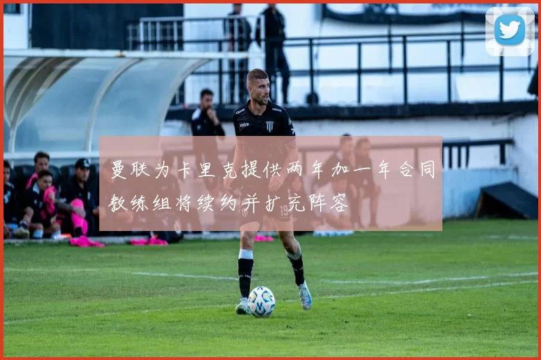 曼联为卡里克提供两年加一年合同教练组将续约并扩充阵容