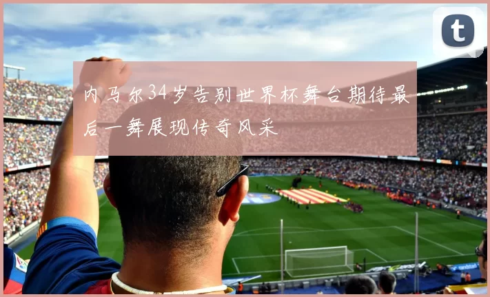 内马尔34岁告别世界杯舞台期待最后一舞展现传奇风采