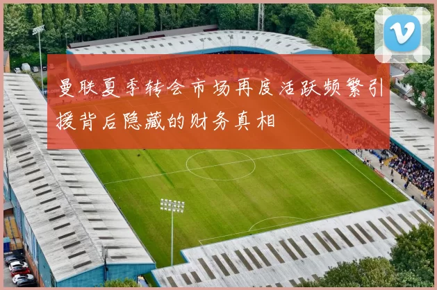曼联夏季转会市场再度活跃频繁引援背后隐藏的财务真相