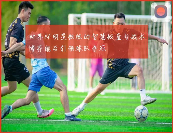 世界杯明星教练的智慧较量与战术博弈能否引领球队夺冠