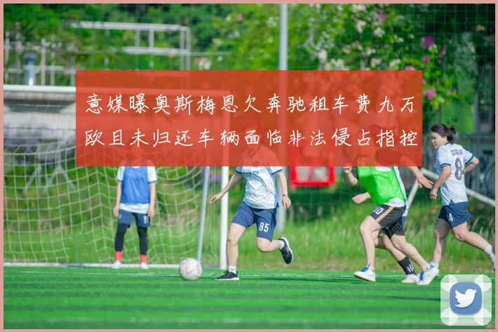 意媒曝奥斯梅恩欠奔驰租车费九万欧且未归还车辆面临非法侵占指控