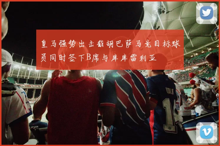 皇马强势出击截胡巴萨马竞目标球员同时签下B席与库库雷利亚