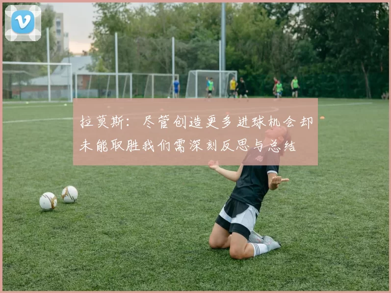 拉莫斯：尽管创造更多进球机会却未能取胜我们需深刻反思与总结