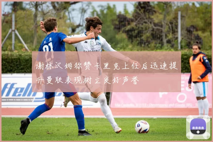 谢林汉姆称赞卡里克上任后迅速提升曼联表现树立良好声誉