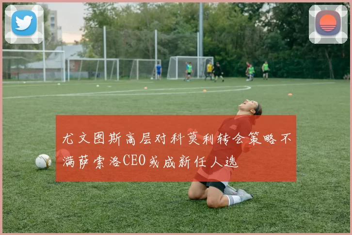 尤文图斯高层对科莫利转会策略不满萨索洛CEO或成新任人选