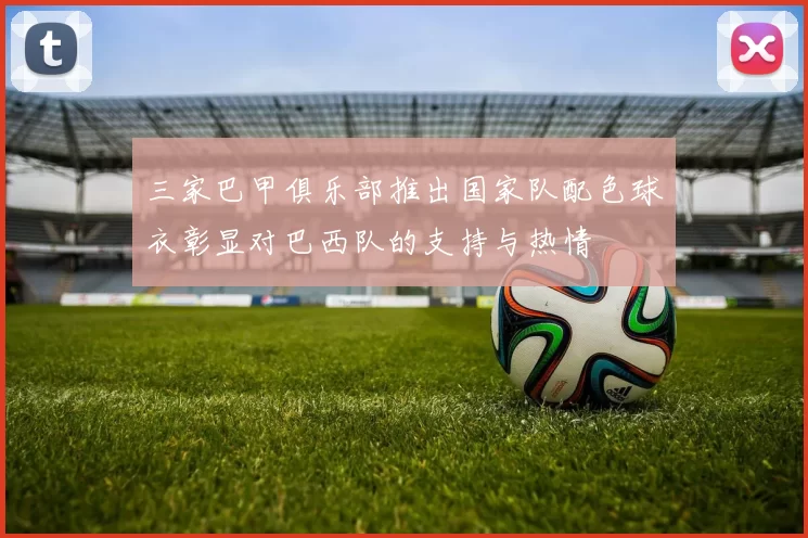 三家巴甲俱乐部推出国家队配色球衣彰显对巴西队的支持与热情