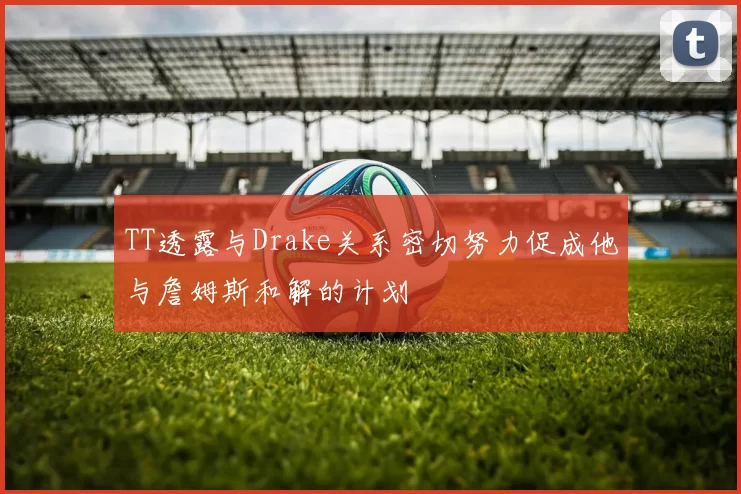 TT透露与Drake关系密切努力促成他与詹姆斯和解的计划