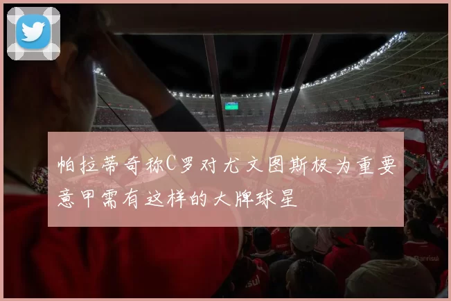 帕拉蒂奇称C罗对尤文图斯极为重要意甲需有这样的大牌球星