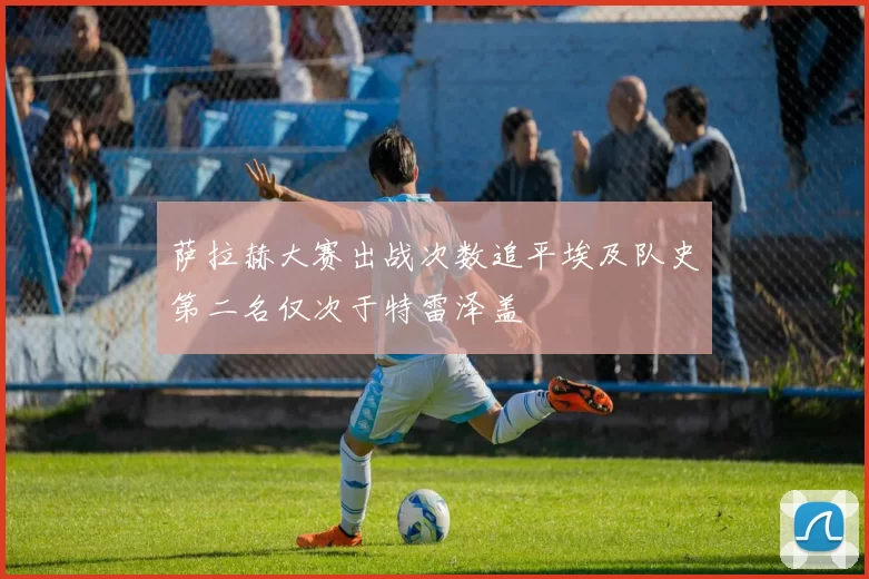 萨拉赫大赛出战次数追平埃及队史第二名仅次于特雷泽盖