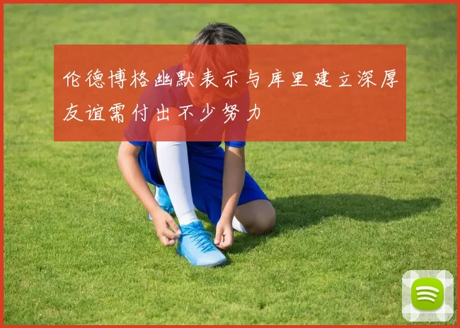 伦德博格幽默表示与库里建立深厚友谊需付出不少努力