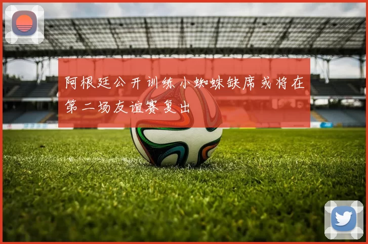 阿根廷公开训练小蜘蛛缺席或将在第二场友谊赛复出