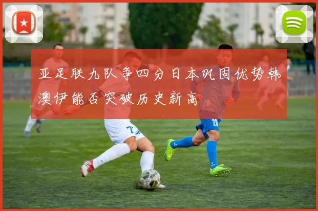 亚足联九队争四分日本巩固优势韩澳伊能否突破历史新高